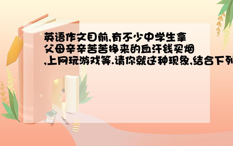 英语作文目前,有不少中学生拿父母辛辛苦苦挣来的血汗钱买烟,上网玩游戏等.请你就这种现象,结合下列要点,写一篇英语短文,并