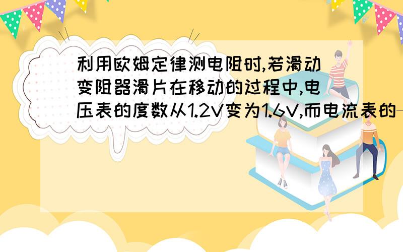 利用欧姆定律测电阻时,若滑动变阻器滑片在移动的过程中,电压表的度数从1.2V变为1.6V,而电流表的——