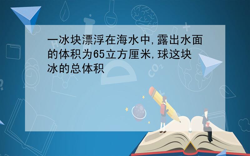 一冰块漂浮在海水中,露出水面的体积为65立方厘米,球这块冰的总体积