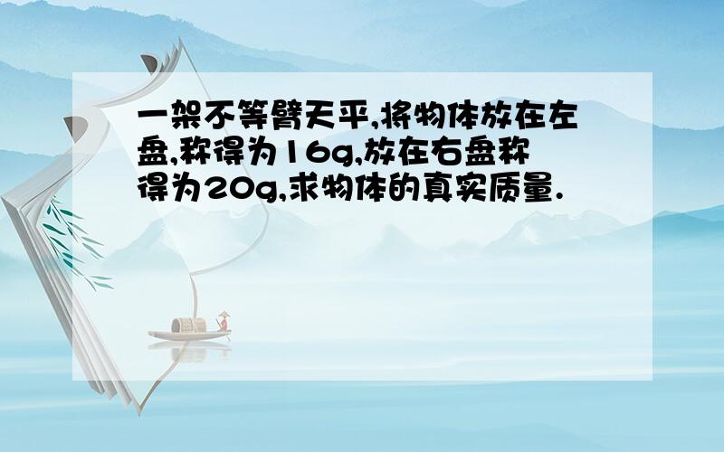 一架不等臂天平,将物体放在左盘,称得为16g,放在右盘称得为20g,求物体的真实质量.