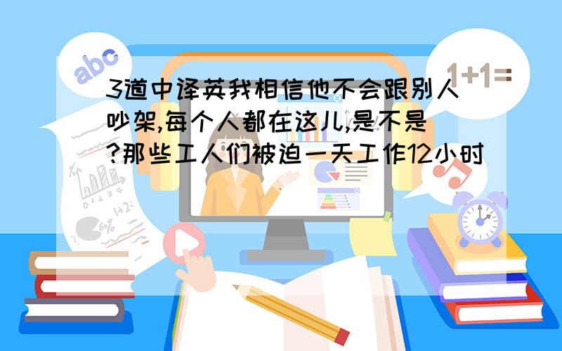 3道中译英我相信他不会跟别人吵架,每个人都在这儿,是不是?那些工人们被迫一天工作12小时