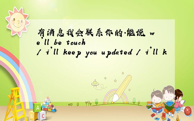 有消息我会联系你的.能说 we'll be touch / i'll keep you updated / i'll k