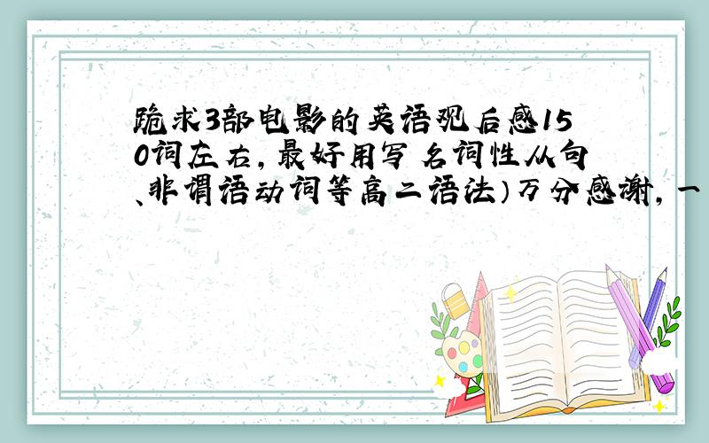 跪求3部电影的英语观后感150词左右,最好用写名词性从句、非谓语动词等高二语法）万分感谢,一定!