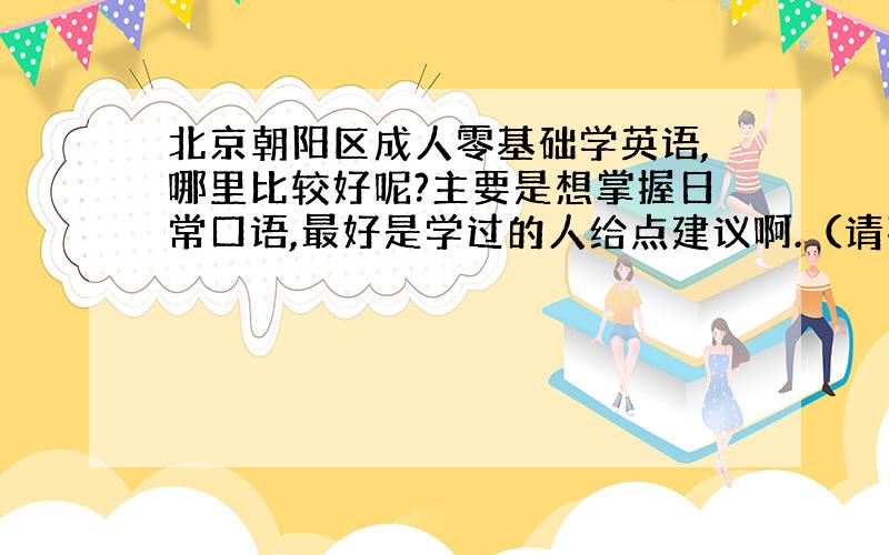 北京朝阳区成人零基础学英语,哪里比较好呢?主要是想掌握日常口语,最好是学过的人给点建议啊.（请不要在这里做广告或者软广告