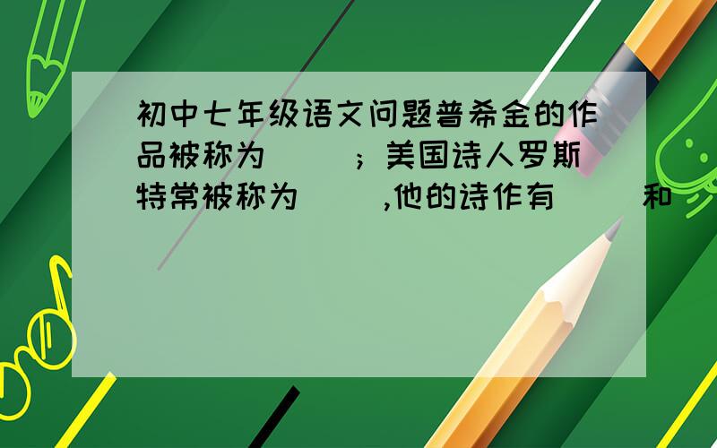 初中七年级语文问题普希金的作品被称为（ ）；美国诗人罗斯特常被称为（ ）,他的诗作有（ ）和（ ）等；《土地的誓言》是一