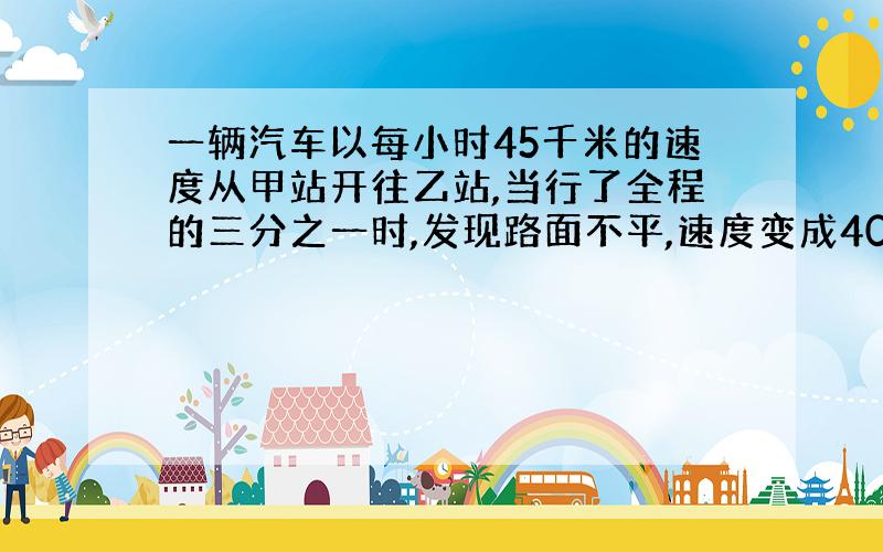 一辆汽车以每小时45千米的速度从甲站开往乙站,当行了全程的三分之一时,发现路面不平,速度变成40,结果