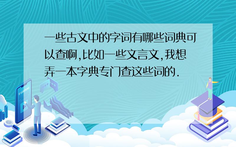 一些古文中的字词有哪些词典可以查啊,比如一些文言文,我想弄一本字典专门查这些词的.