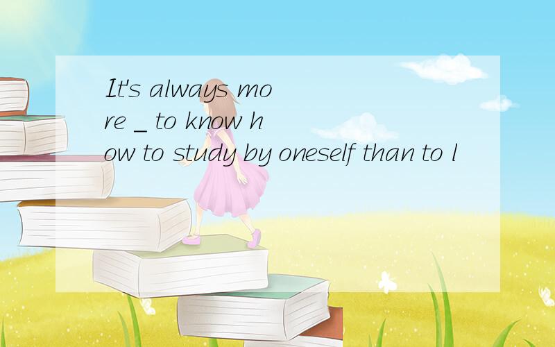 It's always more _ to know how to study by oneself than to l