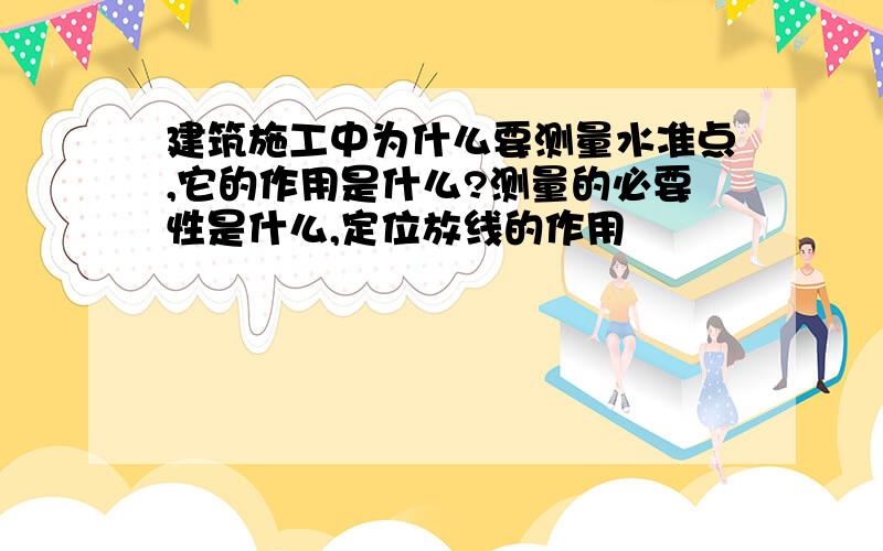 建筑施工中为什么要测量水准点,它的作用是什么?测量的必要性是什么,定位放线的作用