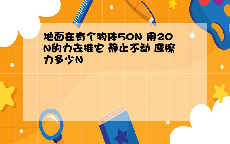 地面在有个物体50N 用20N的力去推它 静止不动 摩擦力多少N