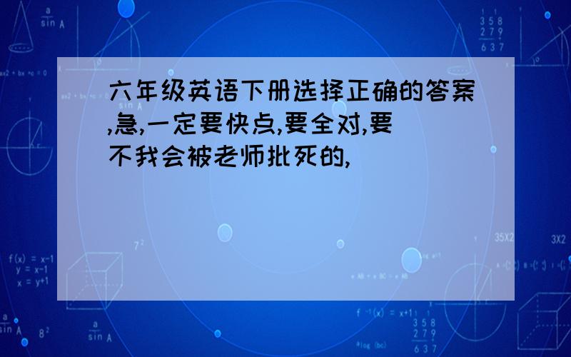 六年级英语下册选择正确的答案,急,一定要快点,要全对,要不我会被老师批死的,