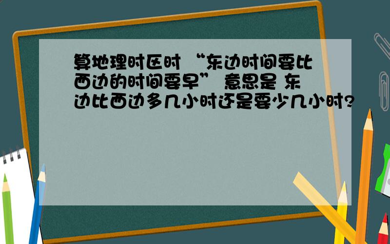 算地理时区时 “东边时间要比西边的时间要早” 意思是 东边比西边多几小时还是要少几小时?