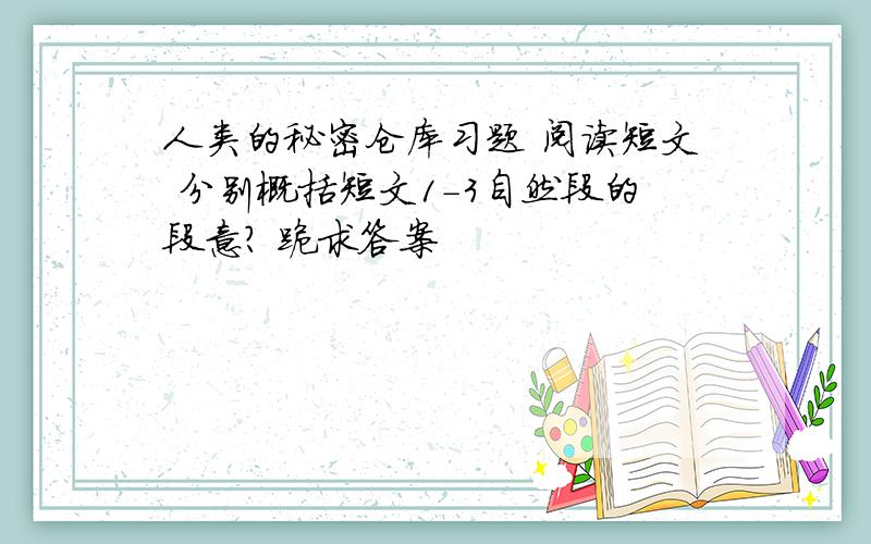 人类的秘密仓库习题 阅读短文 分别概括短文1-3自然段的段意? 跪求答案