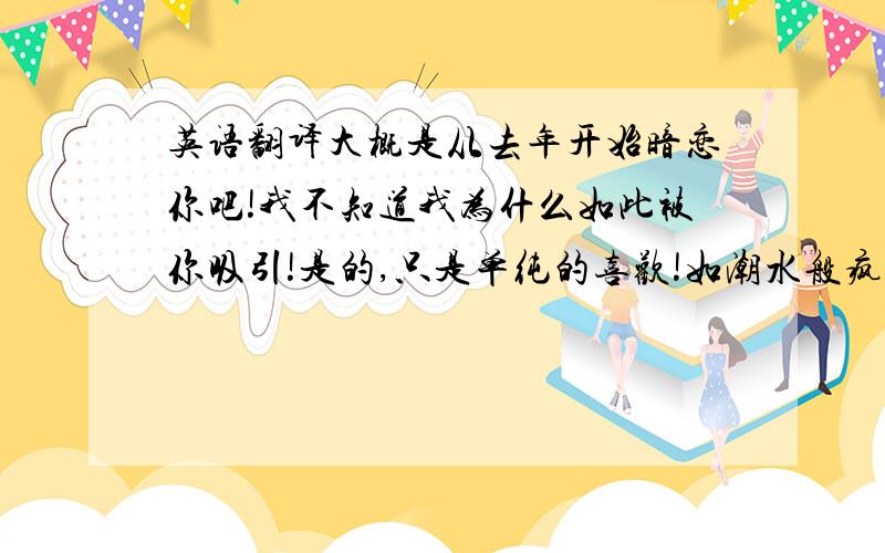 英语翻译大概是从去年开始暗恋你吧!我不知道我为什么如此被你吸引!是的,只是单纯的喜欢!如潮水般疯狂的喜欢!真的不好意思,