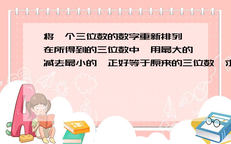 将一个三位数的数字重新排列,在所得到的三位数中,用最大的减去最小的,正好等于原来的三位数,求原来的三位数.