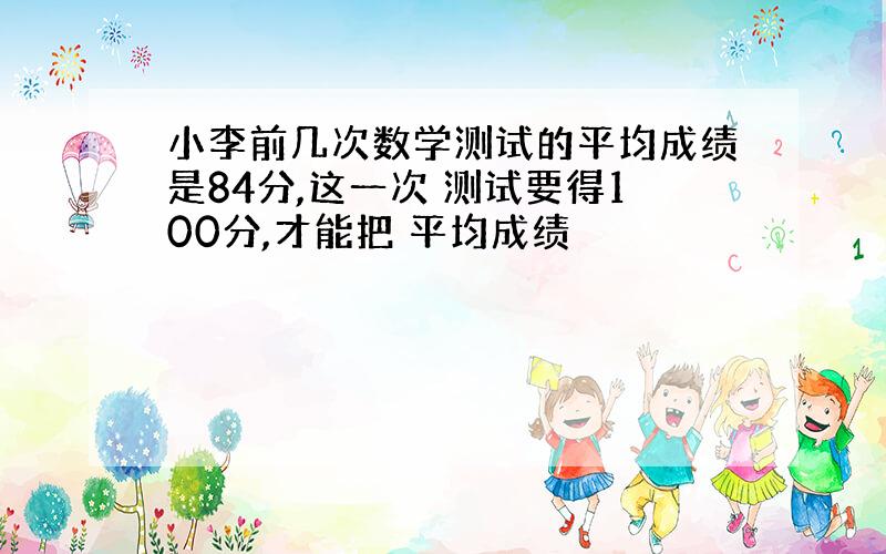 小李前几次数学测试的平均成绩是84分,这一次 测试要得100分,才能把 平均成绩