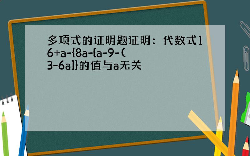 多项式的证明题证明：代数式16+a-{8a-[a-9-(3-6a]}的值与a无关