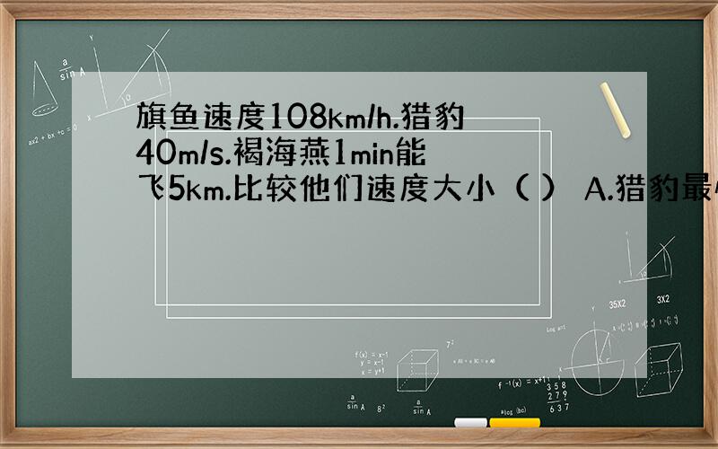 旗鱼速度108km/h.猎豹40m/s.褐海燕1min能飞5km.比较他们速度大小（ ） A.猎豹最快 B.旗鱼最快 C