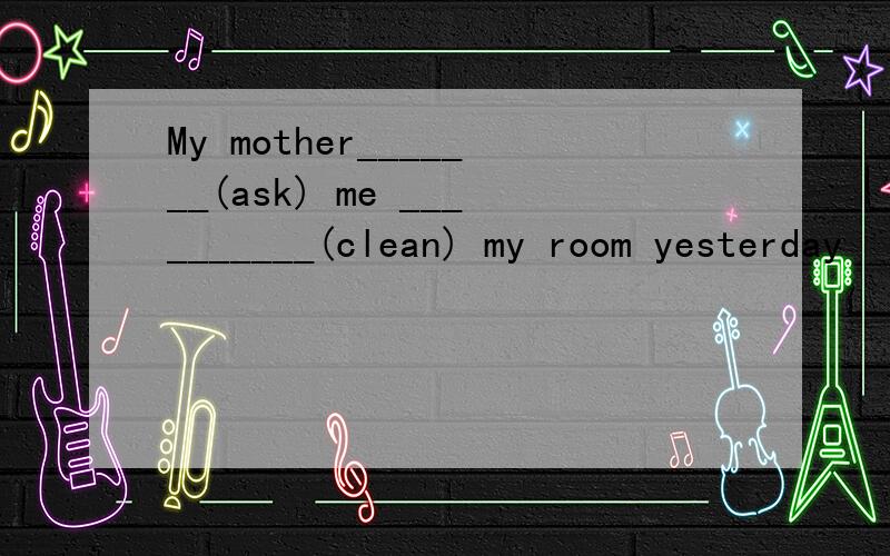 My mother_______(ask) me __________(clean) my room yesterday