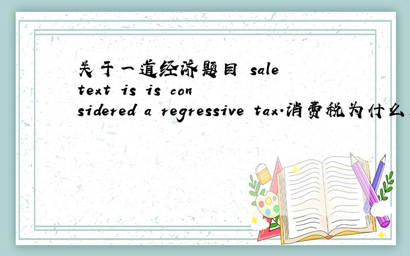 关于一道经济题目 sale text is is considered a regressive tax.消费税为什么属