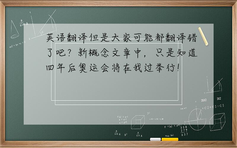 英语翻译但是大家可能都翻译错了吧？新概念文章中，只是知道四年后奥运会将在我过举行！