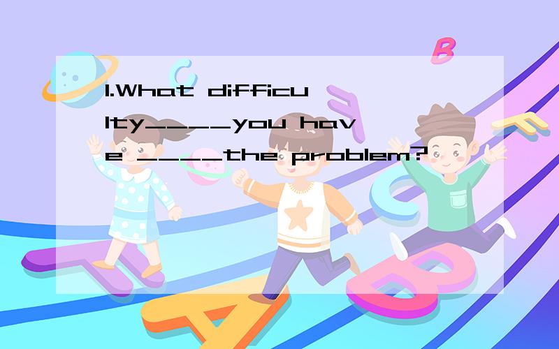 1.What difficulty____you have ____the problem?