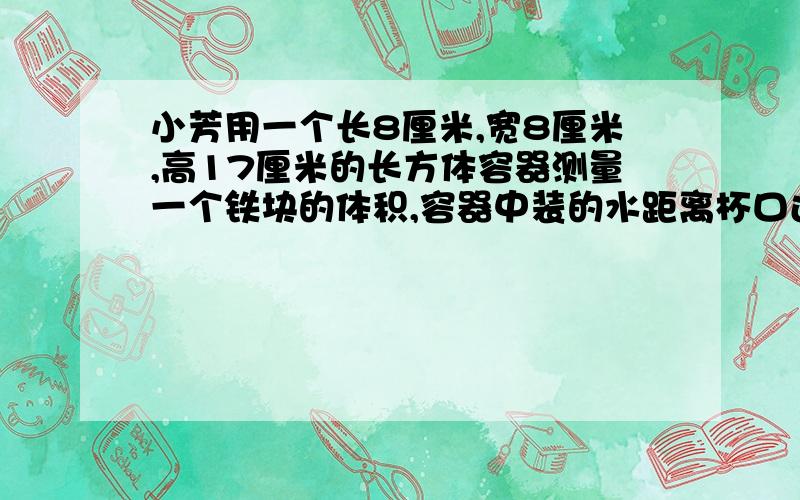 小芳用一个长8厘米,宽8厘米,高17厘米的长方体容器测量一个铁块的体积,容器中装的水距离杯口还有2厘米,当把铁块放入容器