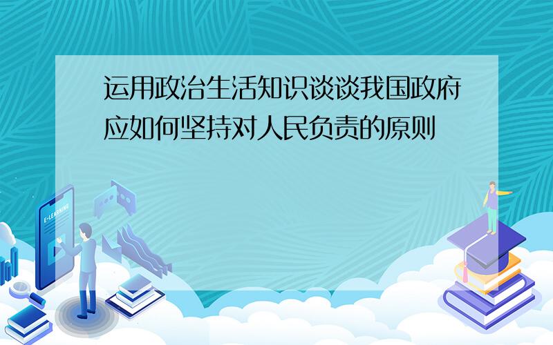 运用政治生活知识谈谈我国政府应如何坚持对人民负责的原则