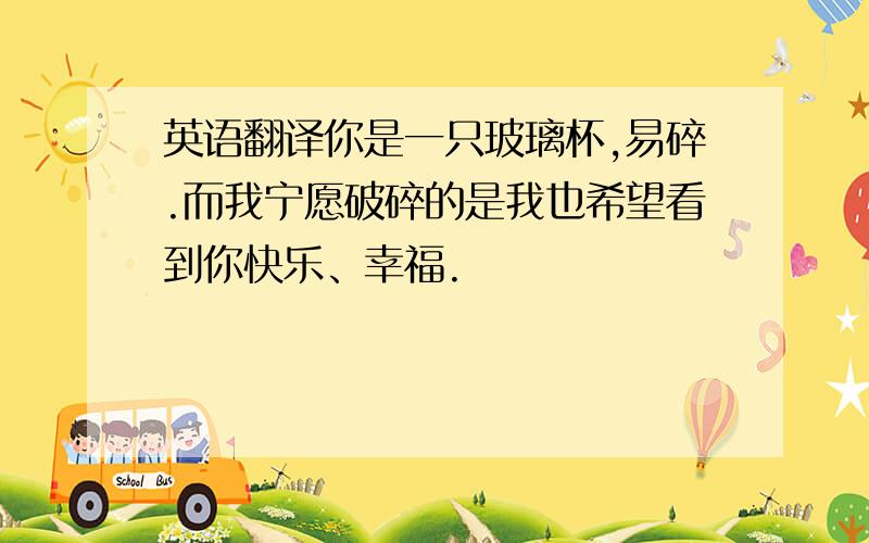 英语翻译你是一只玻璃杯,易碎.而我宁愿破碎的是我也希望看到你快乐、幸福.