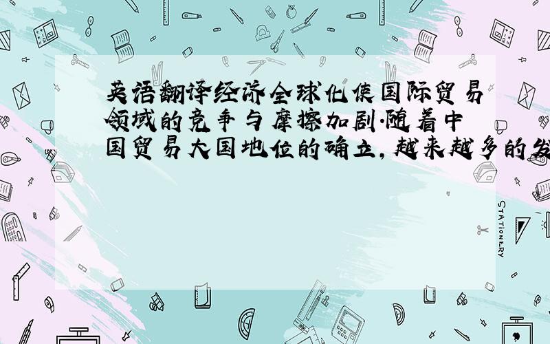 英语翻译经济全球化使国际贸易领域的竞争与摩擦加剧.随着中国贸易大国地位的确立,越来越多的发达国家特别是美国对中国产生了防