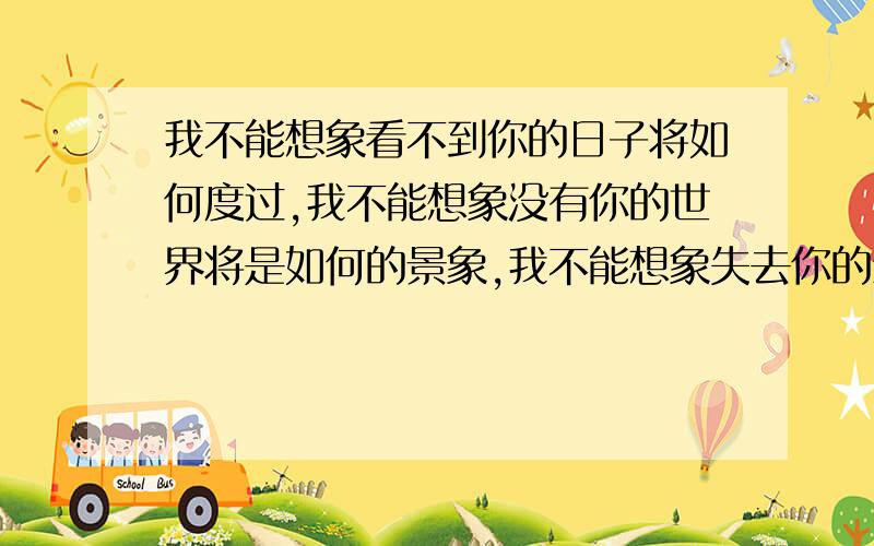 我不能想象看不到你的日子将如何度过,我不能想象没有你的世界将是如何的景象,我不能想象失去你的生活将会是怎样的煎熬.我好难