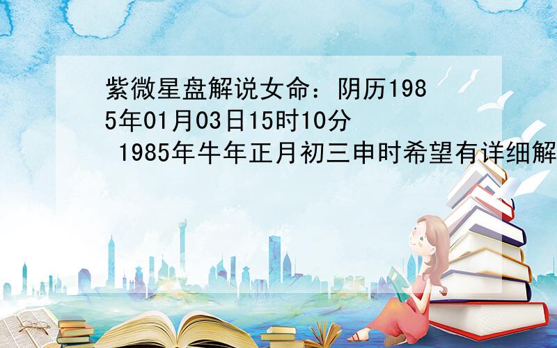 紫微星盘解说女命：阴历1985年01月03日15时10分 1985年牛年正月初三申时希望有详细解说紫微星盘 我想知道紫微