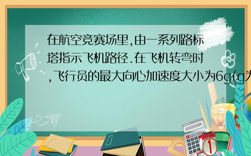 在航空竞赛场里,由一系列路标塔指示飞机路径.在飞机转弯时,飞行员的最大向心加速度大小为6g(g为重力加速度）.设一飞机以