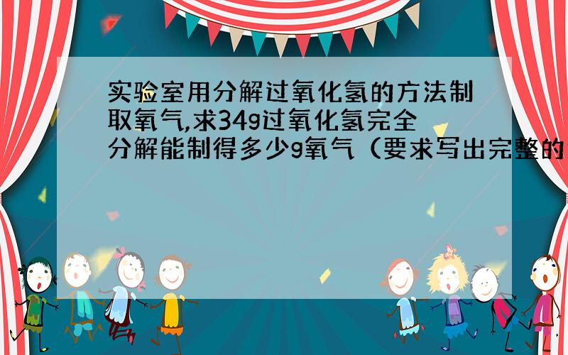 实验室用分解过氧化氢的方法制取氧气,求34g过氧化氢完全分解能制得多少g氧气（要求写出完整的计算步骤）