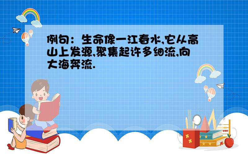 例句：生命像一江春水,它从高山上发源,聚集起许多细流,向大海奔流.