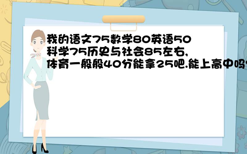 我的语文75数学80英语50科学75历史与社会85左右,体育一般般40分能拿25吧.能上高中吗?最普通的也行.