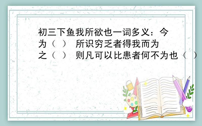 初三下鱼我所欲也一词多义：今为（ ） 所识穷乏者得我而为之（ ） 则凡可以比患者何不为也（ ）