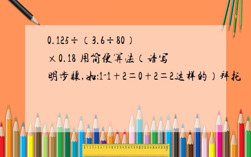 0.125÷（3.6÷80）×0.18 用简便算法（请写明步骤,如：1-1+2＝0+2＝2这样的）拜托