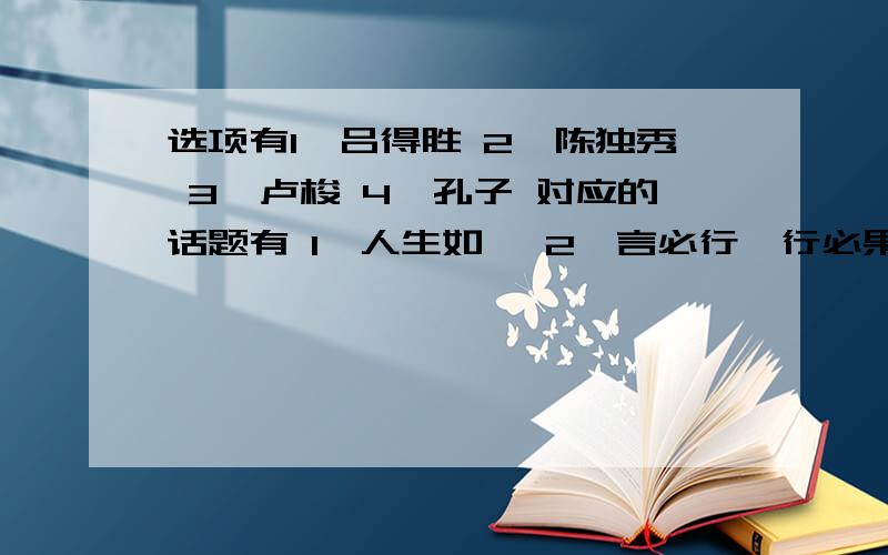 选项有1、吕得胜 2、陈独秀 3、卢梭 4、孔子 对应的话题有 1、人生如… 2、言必行,行必果 3、生命不等