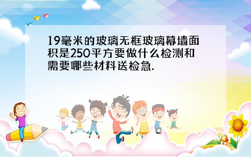 19毫米的玻璃无框玻璃幕墙面积是250平方要做什么检测和需要哪些材料送检急.