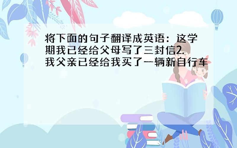 将下面的句子翻译成英语：这学期我已经给父母写了三封信2.我父亲已经给我买了一辆新自行车