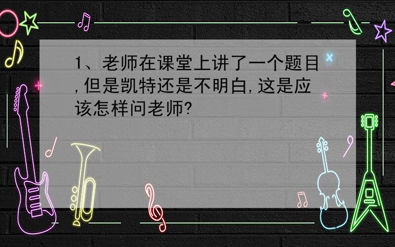 1、老师在课堂上讲了一个题目,但是凯特还是不明白,这是应该怎样问老师?