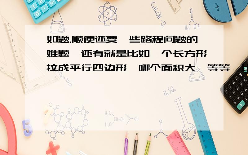 如题.顺便还要一些路程问题的难题,还有就是比如一个长方形拉成平行四边形,哪个面积大,等等,比如说周长相等的圆啊正方形什么