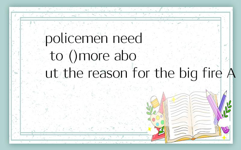 policemen need to ()more about the reason for the big fire A