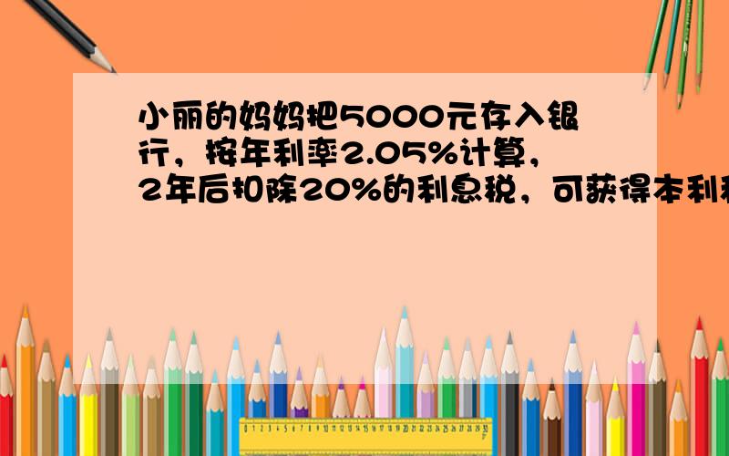 小丽的妈妈把5000元存入银行，按年利率2.05%计算，2年后扣除20%的利息税，可获得本利和多少元？