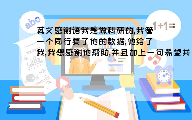 英文感谢语我是做科研的,我管一个同行要了他的数据,他给了我,我想感谢他帮助,并且加上一句希望共同交流、帮助. 简短