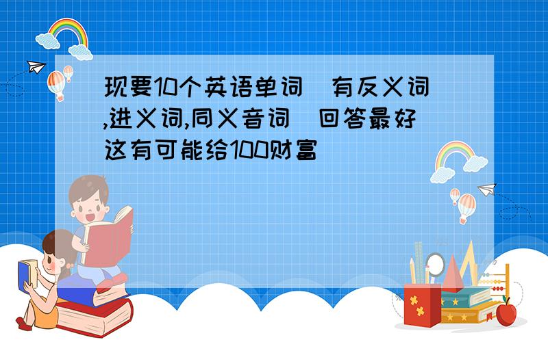 现要10个英语单词（有反义词,进义词,同义音词）回答最好这有可能给100财富