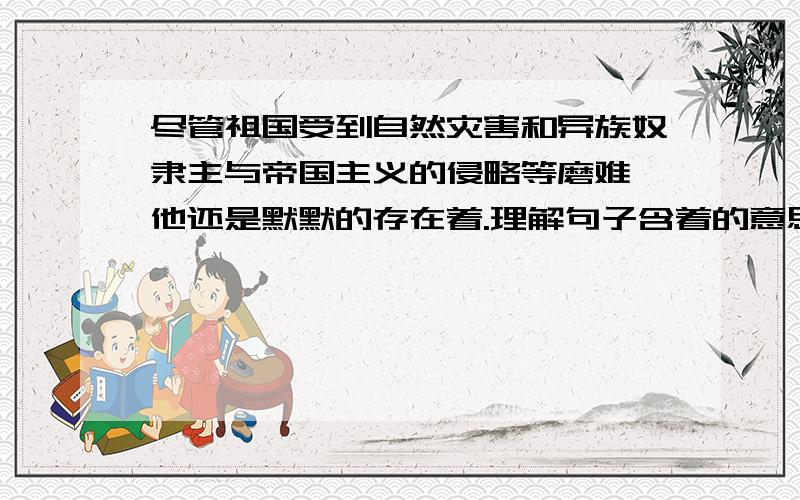 尽管祖国受到自然灾害和异族奴隶主与帝国主义的侵略等磨难,他还是默默的存在着.理解句子含着的意思.