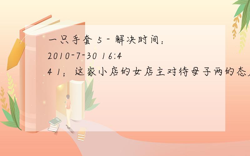 一只手套 5 - 解决时间：2010-7-30 16:44 1；这家小店的女店主对待母子两的态度前后有什么变化?为什么会