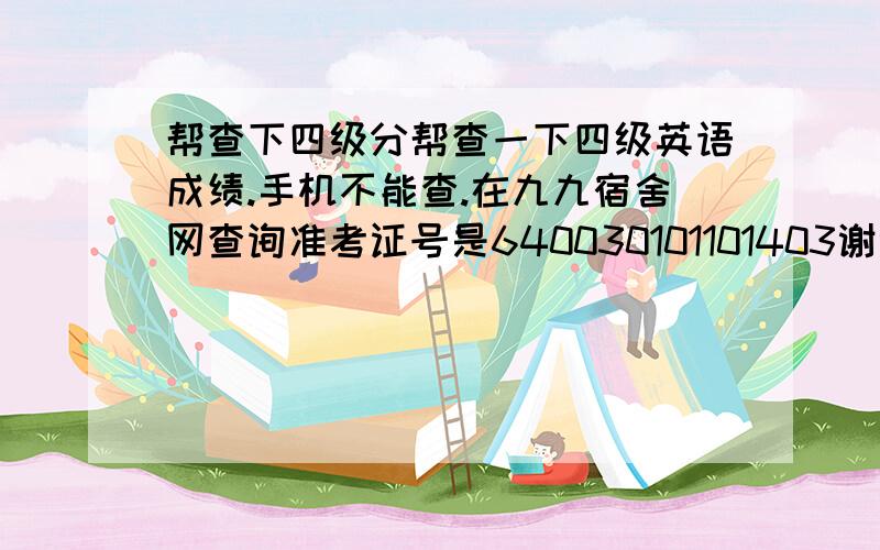 帮查下四级分帮查一下四级英语成绩.手机不能查.在九九宿舍网查询准考证号是640030101101403谢谢谢谢谢谢.